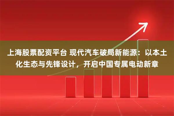 上海股票配资平台 现代汽车破局新能源：以本土化生态与先锋设计，开启中国专属电动新章