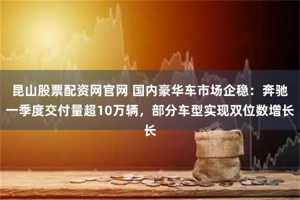 昆山股票配资网官网 国内豪华车市场企稳:奔驰一季度交付量超10万辆,部分车型实现双位数增长