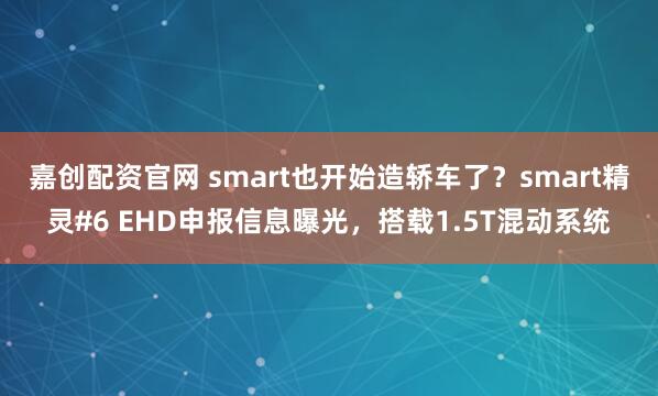 嘉创配资官网 smart也开始造轿车了？smart精灵#6 EHD申报信息曝光，搭载1.5T混动系统
