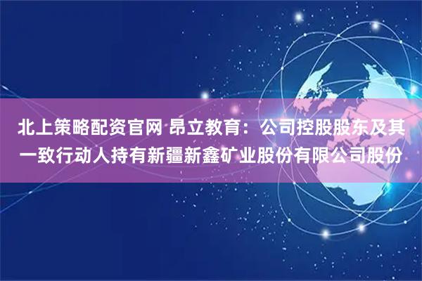 北上策略配资官网 昂立教育：公司控股股东及其一致行动人持有新疆新鑫矿业股份有限公司股份
