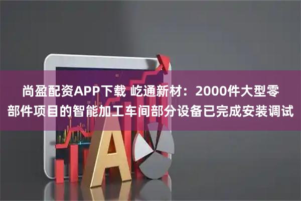 尚盈配资APP下载 屹通新材：2000件大型零部件项目的智能加工车间部分设备已完成安装调试