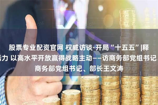 股票专业配资官网 权威访谈·开局“十五五”|释放消费潜力活力 以高水平开放赢得战略主动——访商务部党组书记、部长王文涛