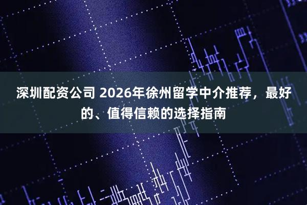 深圳配资公司 2026年徐州留学中介推荐，最好的、值得信赖的选择指南