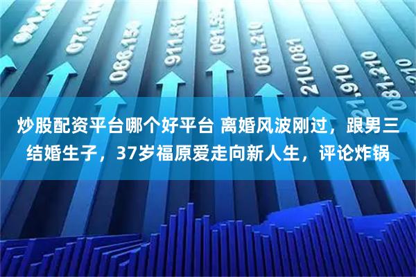 炒股配资平台哪个好平台 离婚风波刚过，跟男三结婚生子，37岁福原爱走向新人生，评论炸锅