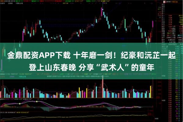 金鼎配资APP下载 十年磨一剑！纪豪和沅芷一起登上山东春晚 分享“武术人”的童年