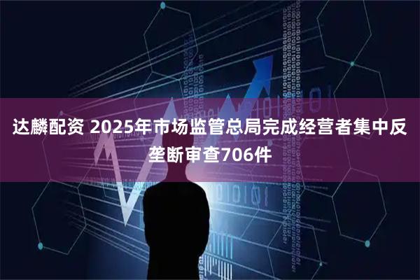 达麟配资 2025年市场监管总局完成经营者集中反垄断审查706件