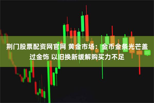 荆门股票配资网官网 黄金市场：金币金条光芒盖过金饰 以旧换新缓解购买力不足