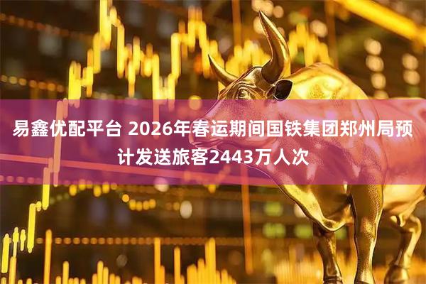 易鑫优配平台 2026年春运期间国铁集团郑州局预计发送旅客2443万人次