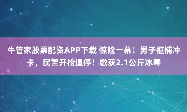 牛管家股票配资APP下载 惊险一幕！男子拒捕冲卡，民警开枪逼停！缴获2.1公斤冰毒