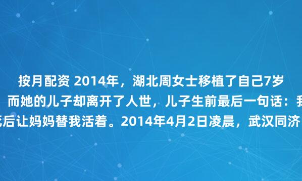 按月配资 2014年，湖北周女士移植了自己7岁儿子的肾，最终重获新生，而她的儿子却离开了人世，儿子生前最后一句话：我是妈妈的男子汉，我死后让妈妈替我活着。2014年4月2日凌晨，武汉同济医院的手术室外，空气仿佛被液氮凝固了。这不是一场普通的手术，而是一场违反人类直觉的接力赛。此时此刻，手术台...