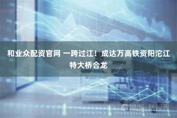 和业众配资官网 一跨过江！成达万高铁资阳沱江特大桥合龙
