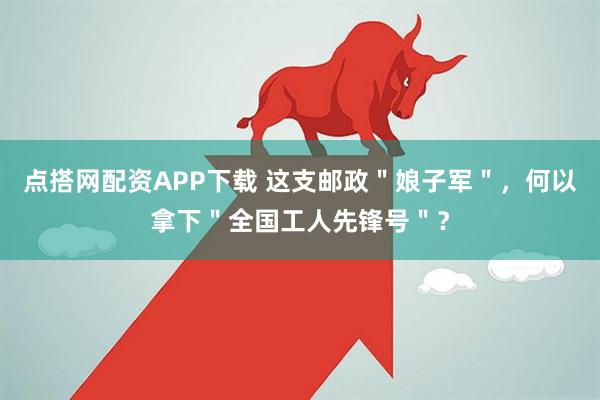 点搭网配资APP下载 这支邮政＂娘子军＂，何以拿下＂全国工人先锋号＂？