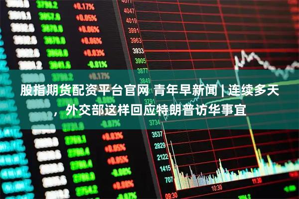 股指期货配资平台官网 青年早新闻 | 连续多天，外交部这样回应特朗普访华事宜