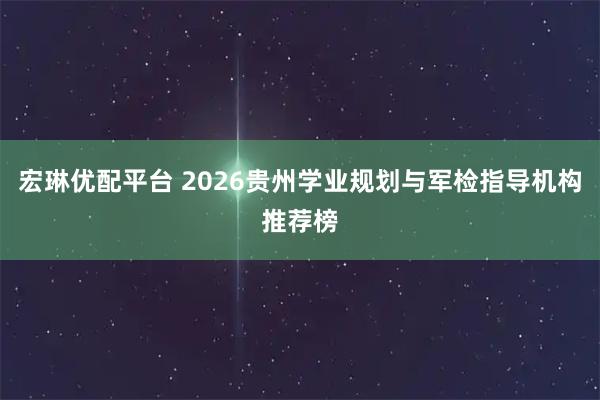 宏琳优配平台 2026贵州学业规划与军检指导机构推荐榜