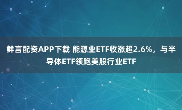 鲜言配资APP下载 能源业ETF收涨超2.6%，与半导体ETF领跑美股行业ETF