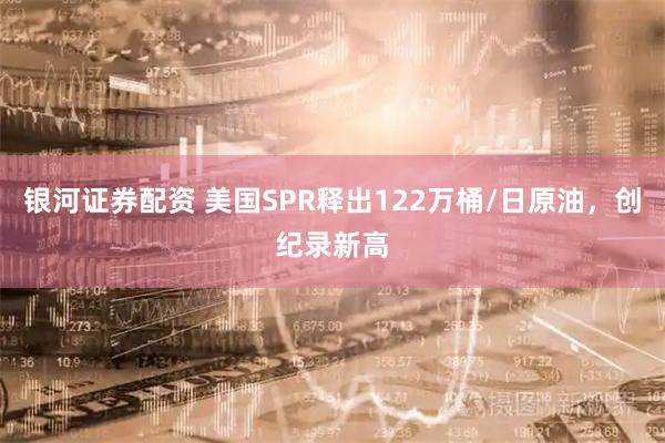 银河证券配资 美国SPR释出122万桶/日原油，创纪录新高
